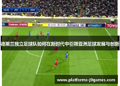 德黑兰独立足球队如何在新时代中引领亚洲足球发展与创新