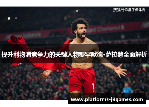 提升利物浦竞争力的关键人物穆罕默德·萨拉赫全面解析