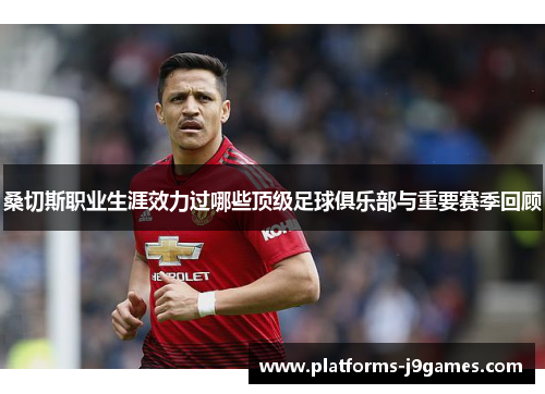 桑切斯职业生涯效力过哪些顶级足球俱乐部与重要赛季回顾