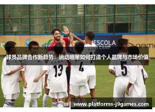 球员品牌合作新趋势：运动明星如何打造个人品牌与市场价值