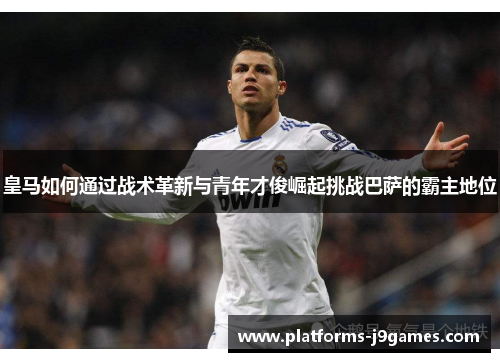 皇马如何通过战术革新与青年才俊崛起挑战巴萨的霸主地位