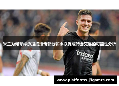 米兰为何考虑承担约维奇部分薪水以促成转会交易的可能性分析