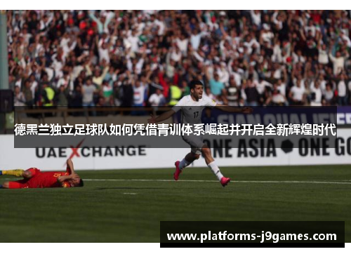 德黑兰独立足球队如何凭借青训体系崛起并开启全新辉煌时代 德黑兰独立足球队如何凭借青训体系崛起并开启全新辉煌时代