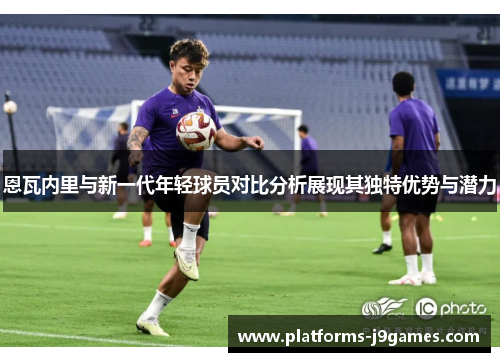 恩瓦内里与新一代年轻球员对比分析展现其独特优势与潜力