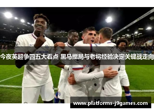 今夜英超争四五大看点 黑马搅局与老将经验决定关键战走向