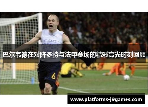 巴尔韦德在对阵多特与法甲赛场的精彩高光时刻回顾 巴尔韦德在对阵多特与法甲赛场的精彩高光时刻回顾