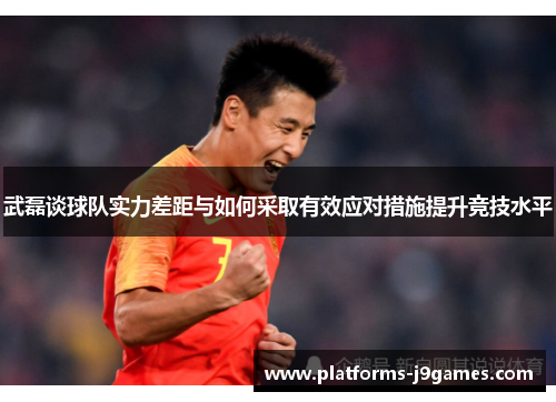 武磊谈球队实力差距与如何采取有效应对措施提升竞技水平 武磊谈球队实力差距与如何采取有效应对措施提升竞技水平