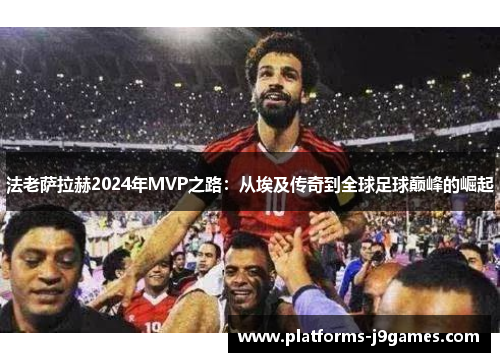 法老萨拉赫2024年MVP之路:从埃及传奇到全球足球巅峰的崛起 法老萨拉赫2024年MVP之路:从埃及传奇到全球足球巅峰的崛起