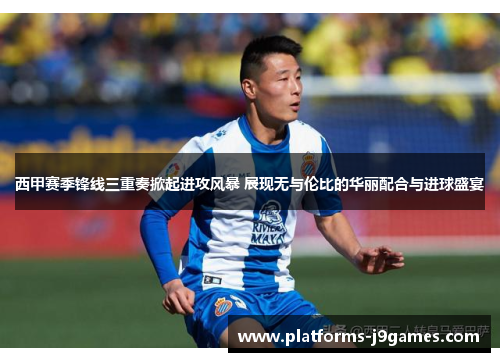 西甲赛季锋线三重奏掀起进攻风暴 展现无与伦比的华丽配合与进球盛宴