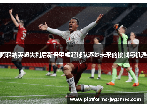 阿森纳英超失利后新希望崛起球队逐梦未来的挑战与机遇